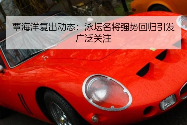 覃海洋复出动态：泳坛名将强势回归引发广泛关注