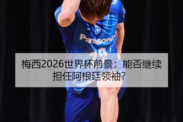 梅西2026世界杯前景:能否继续担任阿根廷领袖?